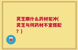 灵芝跟什么药材犯冲(灵芝与何药材不宜搭配？)