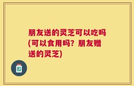 朋友送的灵芝可以吃吗(可以食用吗？朋友赠送的灵芝)