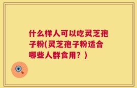 什么样人可以吃灵芝孢子粉(灵芝孢子粉适合哪些人群食用？)