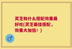灵芝和什么搭配效果最好吃(灵芝最佳搭配，效果大加倍！)