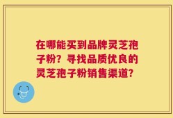 在哪能买到品牌灵芝孢子粉？寻找品质优良的灵芝孢子粉销售渠道？