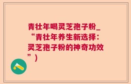 青壮年喝灵芝孢子粉_“青壮年养生新选择：灵芝孢子粉的神奇功效”)