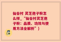仙谷村 灵芝孢子粉怎么样_“仙谷村灵芝孢子粉：品质、功效与使用方法全解析”)