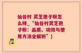 仙谷村 灵芝孢子粉怎么样_“仙谷村灵芝孢子粉：品质、功效与使用方法全解析”)
