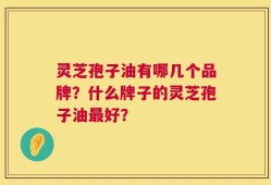 灵芝孢子油有哪几个品牌？什么牌子的灵芝孢子油最好？