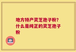 地方特产灵芝孢子粉？什么是纯正的灵芝孢子粉