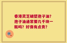 香港灵芝破壁孢子油？孢子油通常要几千块一瓶吗？好像有点贵？