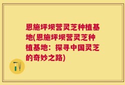 恩施坪坝营灵芝种植基地(恩施坪坝营灵芝种植基地：探寻中国灵芝的奇妙之路)
