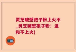 灵芝破壁孢子粉上火不_灵芝破壁孢子粉：温和不上火)