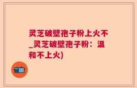 灵芝破壁孢子粉上火不_灵芝破壁孢子粉：温和不上火)