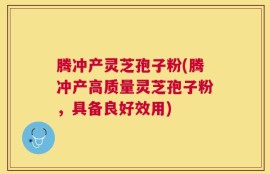 腾冲产灵芝孢子粉(腾冲产高质量灵芝孢子粉，具备良好效用)