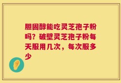 胆固醇能吃灵芝孢子粉吗？破壁灵芝孢子粉每天服用几次，每次服多少