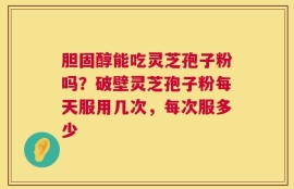 胆固醇能吃灵芝孢子粉吗？破壁灵芝孢子粉每天服用几次，每次服多少