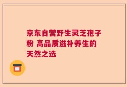 京东自营野生灵芝孢子粉 高品质滋补养生的天然之选