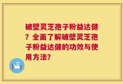 破壁灵芝孢子粉益达健？全面了解破壁灵芝孢子粉益达健的功效与使用方法？