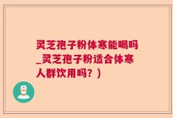 灵芝孢子粉体寒能喝吗_灵芝孢子粉适合体寒人群饮用吗？)