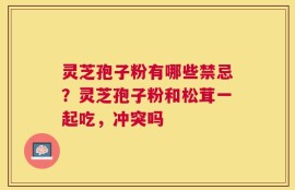 灵芝孢子粉有哪些禁忌？灵芝孢子粉和松茸一起吃，冲突吗