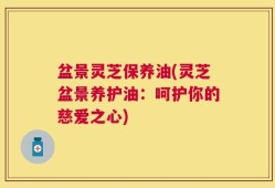 盆景灵芝保养油(灵芝盆景养护油：呵护你的慈爱之心)