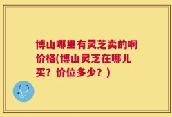 博山哪里有灵芝卖的啊价格(博山灵芝在哪儿买？价位多少？)