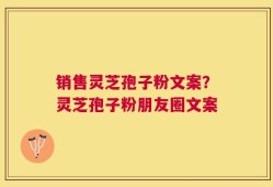 销售灵芝孢子粉文案？灵芝孢子粉朋友圈文案