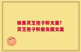 销售灵芝孢子粉文案？灵芝孢子粉朋友圈文案