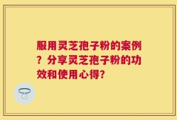 服用灵芝孢子粉的案例？分享灵芝孢子粉的功效和使用心得？