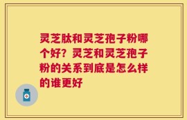 灵芝肽和灵芝孢子粉哪个好？灵芝和灵芝孢子粉的关系到底是怎么样的谁更好