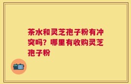 茶水和灵芝孢子粉有冲突吗？哪里有收购灵芝孢子粉