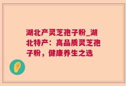 湖北产灵芝孢子粉_湖北特产：高品质灵芝孢子粉，健康养生之选