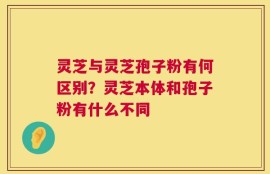 灵芝与灵芝孢子粉有何区别？灵芝本体和孢子粉有什么不同