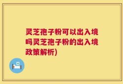 灵芝孢子粉可以出入境吗灵芝孢子粉的出入境政策解析)