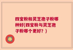 四宝粉和灵芝孢子粉哪种好(四宝粉与灵芝孢子粉哪个更好？)