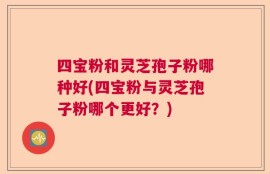 四宝粉和灵芝孢子粉哪种好(四宝粉与灵芝孢子粉哪个更好？)