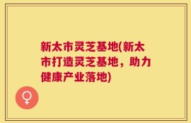 新太市灵芝基地(新太市打造灵芝基地，助力健康产业落地)