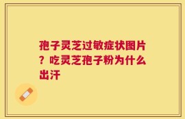 孢子灵芝过敏症状图片？吃灵芝孢子粉为什么出汗