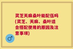 灵芝天麻桑叶能配伍吗(灵芝、天麻、桑叶适合搭配使用的原因及注意事项)