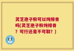 灵芝孢子粉可以炖排骨吗(灵芝孢子粉炖排骨？可行还是不可取？)