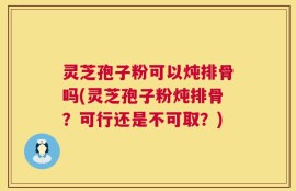 灵芝孢子粉可以炖排骨吗(灵芝孢子粉炖排骨？可行还是不可取？)