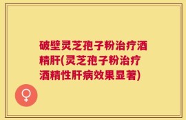 破壁灵芝孢子粉治疗酒精肝(灵芝孢子粉治疗酒精性肝病效果显著)