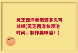 灵芝西洋参泡酒多久可以喝(灵芝西洋参浸泡时间，制作美味酒！)