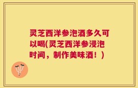 灵芝西洋参泡酒多久可以喝(灵芝西洋参浸泡时间，制作美味酒！)