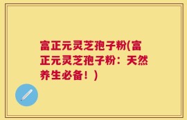 富正元灵芝孢子粉(富正元灵芝孢子粉：天然养生必备！)