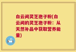 白云间灵芝孢子粉(白云间的灵芝孢子粉：从天然补品中获取营养能量)