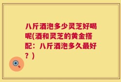 八斤酒泡多少灵芝好喝呢(酒和灵芝的黄金搭配：八斤酒泡多久最好？)