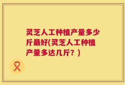 灵芝人工种植产量多少斤最好(灵芝人工种植产量多达几斤？)