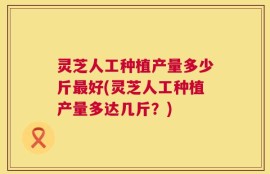 灵芝人工种植产量多少斤最好(灵芝人工种植产量多达几斤？)