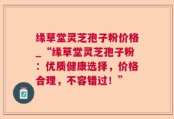 缘草堂灵芝孢子粉价格_“缘草堂灵芝孢子粉：优质健康选择，价格合理，不容错过！”