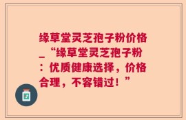 缘草堂灵芝孢子粉价格_“缘草堂灵芝孢子粉：优质健康选择，价格合理，不容错过！”