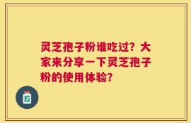 灵芝孢子粉谁吃过？大家来分享一下灵芝孢子粉的使用体验？