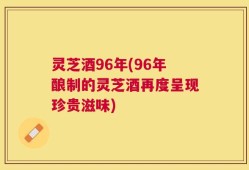 灵芝酒96年(96年酿制的灵芝酒再度呈现珍贵滋味)